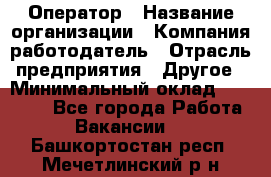 Оператор › Название организации ­ Компания-работодатель › Отрасль предприятия ­ Другое › Минимальный оклад ­ 14 000 - Все города Работа » Вакансии   . Башкортостан респ.,Мечетлинский р-н